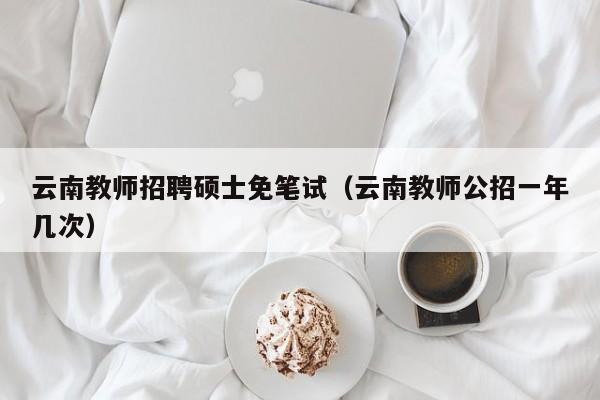 云南教师招聘硕士免笔试（云南教师公招一年几次）-第1张图片-公办高校硕士招聘信息-最新高校硕士招聘信息-公办高校招聘条件