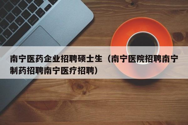 南宁医药企业招聘硕士生（南宁医院招聘南宁制药招聘南宁医疗招聘）-第1张图片-公办高校硕士招聘信息-最新高校硕士招聘信息-公办高校招聘条件