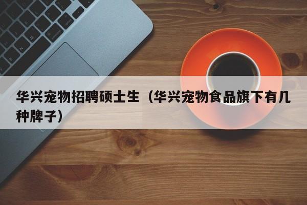 华兴宠物招聘硕士生（华兴宠物食品旗下有几种牌子）-第1张图片-公办高校硕士招聘信息-最新高校硕士招聘信息-公办高校招聘条件