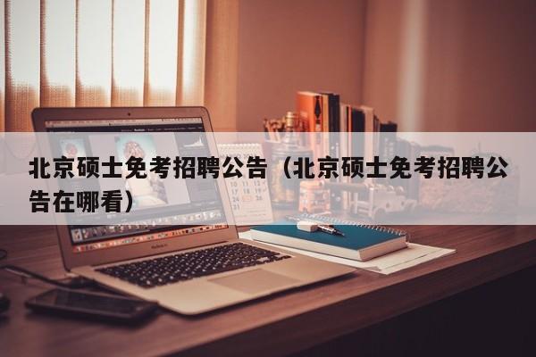北京硕士免考招聘公告（北京硕士免考招聘公告在哪看）-第1张图片-公办高校硕士招聘信息-最新高校硕士招聘信息-公办高校招聘条件