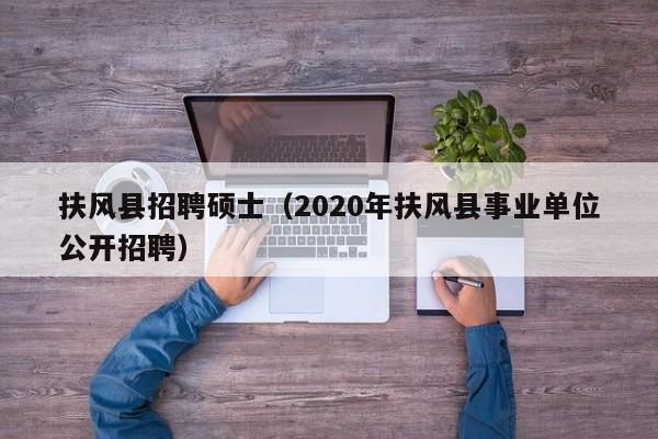 扶风县招聘硕士（2020年扶风县事业单位公开招聘）-第1张图片-公办高校硕士招聘信息-最新高校硕士招聘信息-公办高校招聘条件