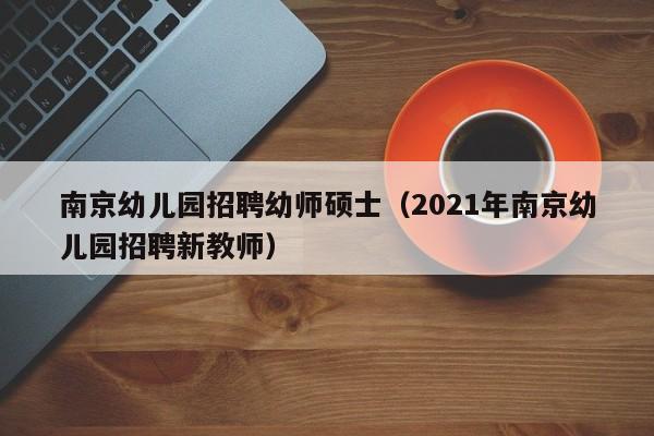 南京幼儿园招聘幼师硕士（2021年南京幼儿园招聘新教师）-第1张图片-公办高校硕士招聘信息-最新高校硕士招聘信息-公办高校招聘条件