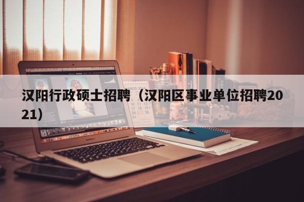 汉阳行政硕士招聘（汉阳区事业单位招聘2021）-第1张图片-公办高校硕士招聘信息-最新高校硕士招聘信息-公办高校招聘条件