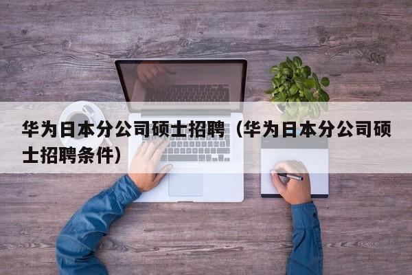华为日本分公司硕士招聘（华为日本分公司硕士招聘条件）-第1张图片-公办高校硕士招聘信息-最新高校硕士招聘信息-公办高校招聘条件
