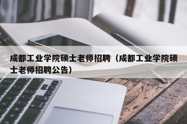 成都工业学院硕士老师招聘（成都工业学院硕士老师招聘公告）-第1张图片-公办高校硕士招聘信息-最新高校硕士招聘信息-公办高校招聘条件