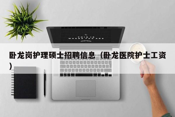 卧龙岗护理硕士招聘信息（卧龙医院护士工资）-第1张图片-公办高校硕士招聘信息-最新高校硕士招聘信息-公办高校招聘条件
