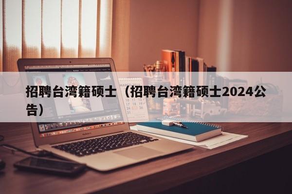 招聘台湾籍硕士（招聘台湾籍硕士2024公告）-第1张图片-公办高校硕士招聘信息-最新高校硕士招聘信息-公办高校招聘条件