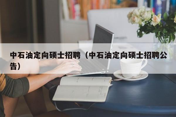 中石油定向硕士招聘（中石油定向硕士招聘公告）-第1张图片-公办高校硕士招聘信息-最新高校硕士招聘信息-公办高校招聘条件