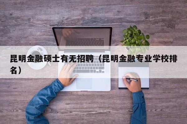 昆明金融硕士有无招聘（昆明金融专业学校排名）-第1张图片-公办高校硕士招聘信息-最新高校硕士招聘信息-公办高校招聘条件