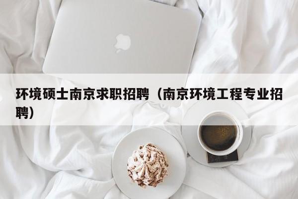 环境硕士南京求职招聘（南京环境工程专业招聘）-第1张图片-公办高校硕士招聘信息-最新高校硕士招聘信息-公办高校招聘条件