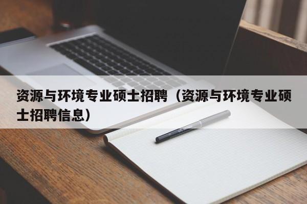 资源与环境专业硕士招聘（资源与环境专业硕士招聘信息）-第1张图片-公办高校硕士招聘信息-最新高校硕士招聘信息-公办高校招聘条件