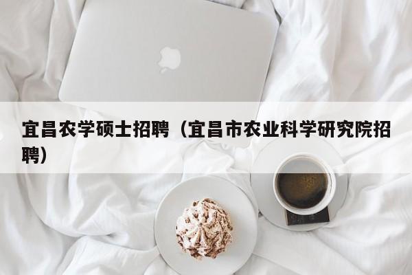 宜昌农学硕士招聘（宜昌市农业科学研究院招聘）-第1张图片-公办高校硕士招聘信息-最新高校硕士招聘信息-公办高校招聘条件
