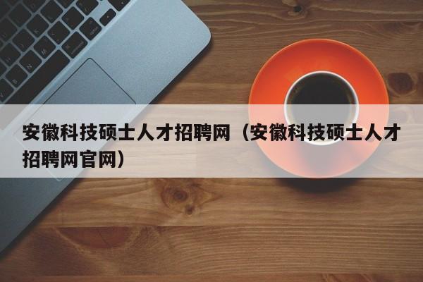 安徽科技硕士人才招聘网（安徽科技硕士人才招聘网官网）-第1张图片-公办高校硕士招聘信息-最新高校硕士招聘信息-公办高校招聘条件