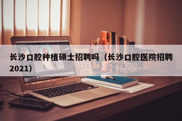 长沙口腔种植硕士招聘吗（长沙口腔医院招聘2021）-第1张图片-公办高校硕士招聘信息-最新高校硕士招聘信息-公办高校招聘条件