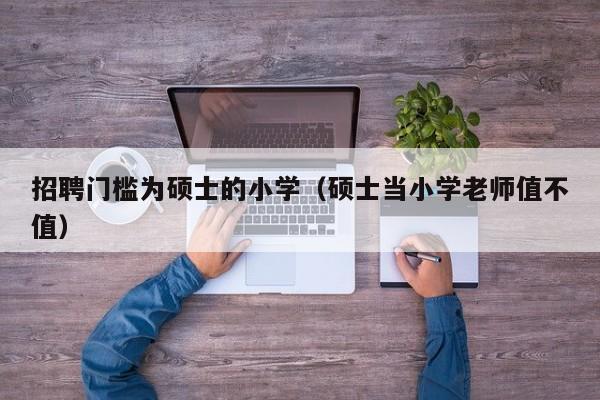 招聘门槛为硕士的小学（硕士当小学老师值不值）-第1张图片-公办高校硕士招聘信息-最新高校硕士招聘信息-公办高校招聘条件