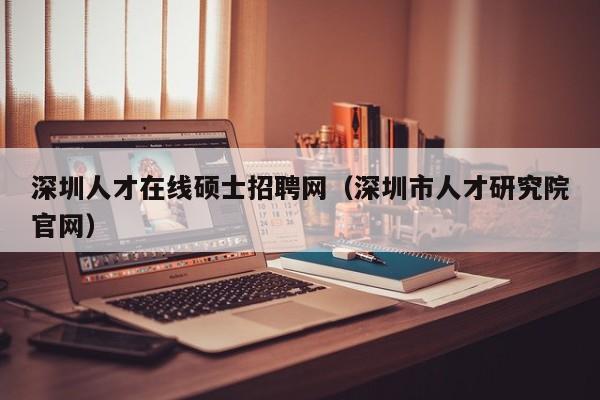 深圳人才在线硕士招聘网（深圳市人才研究院官网）-第1张图片-公办高校硕士招聘信息-最新高校硕士招聘信息-公办高校招聘条件