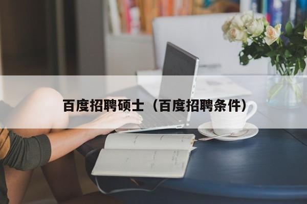 百度招聘硕士（百度招聘条件）-第1张图片-公办高校硕士招聘信息-最新高校硕士招聘信息-公办高校招聘条件