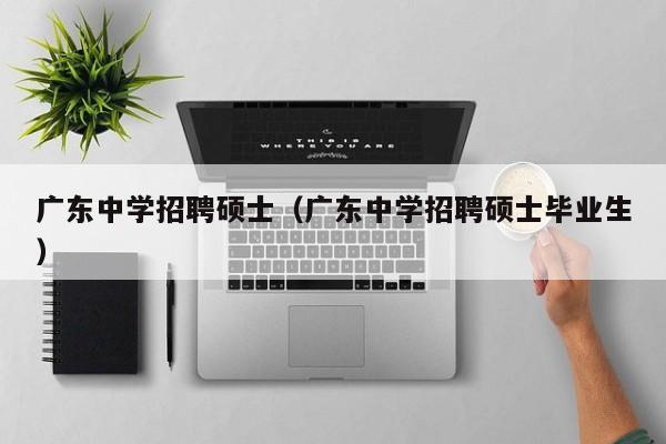 广东中学招聘硕士（广东中学招聘硕士毕业生）-第1张图片-公办高校硕士招聘信息-最新高校硕士招聘信息-公办高校招聘条件