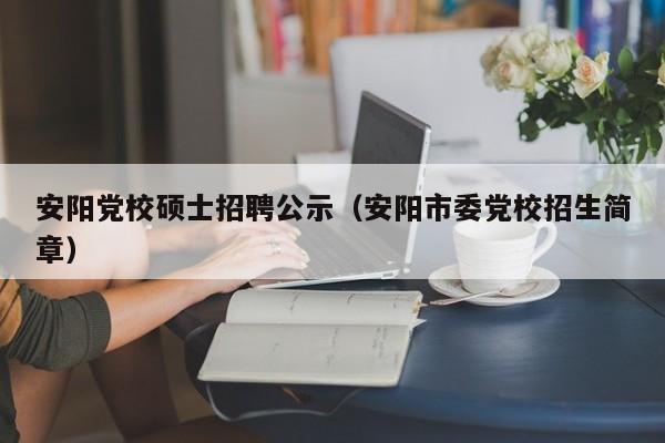 安阳党校硕士招聘公示（安阳市委党校招生简章）-第1张图片-公办高校硕士招聘信息-最新高校硕士招聘信息-公办高校招聘条件