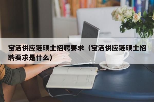宝洁供应链硕士招聘要求（宝洁供应链硕士招聘要求是什么）-第1张图片-公办高校硕士招聘信息-最新高校硕士招聘信息-公办高校招聘条件
