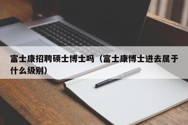 富士康招聘硕士博士吗（富士康博士进去属于什么级别）-第1张图片-公办高校硕士招聘信息-最新高校硕士招聘信息-公办高校招聘条件