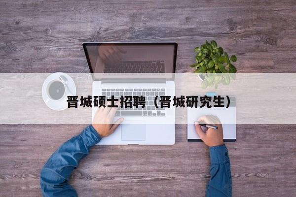 晋城硕士招聘（晋城研究生）-第1张图片-公办高校硕士招聘信息-最新高校硕士招聘信息-公办高校招聘条件