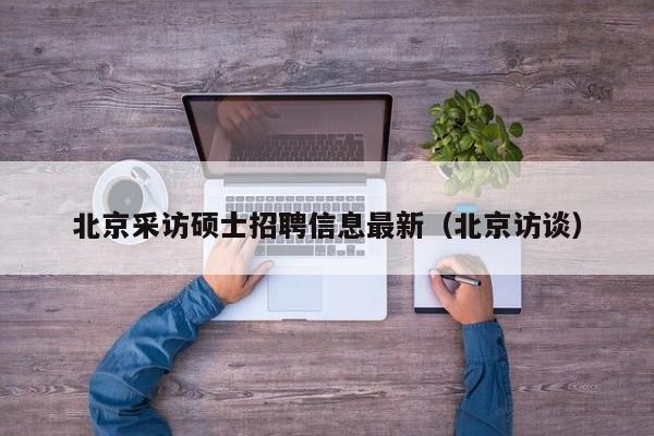 北京采访硕士招聘信息最新（北京访谈）-第1张图片-公办高校硕士招聘信息-最新高校硕士招聘信息-公办高校招聘条件