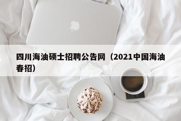 四川海油硕士招聘公告网（2021中国海油春招）-第1张图片-公办高校硕士招聘信息-最新高校硕士招聘信息-公办高校招聘条件