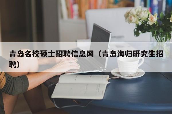 青岛名校硕士招聘信息网（青岛海归研究生招聘）-第1张图片-公办高校硕士招聘信息-最新高校硕士招聘信息-公办高校招聘条件
