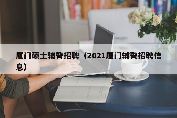 厦门硕士辅警招聘（2021厦门辅警招聘信息）-第1张图片-公办高校硕士招聘信息-最新高校硕士招聘信息-公办高校招聘条件