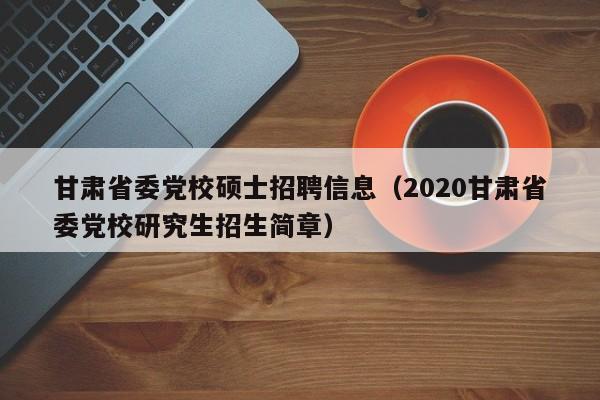 甘肃省委党校硕士招聘信息（2020甘肃省委党校研究生招生简章）-第1张图片-公办高校硕士招聘信息-最新高校硕士招聘信息-公办高校招聘条件