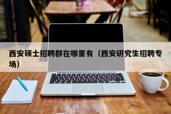 西安硕士招聘群在哪里有（西安研究生招聘专场）-第1张图片-公办高校硕士招聘信息-最新高校硕士招聘信息-公办高校招聘条件