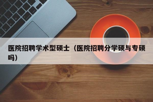 医院招聘学术型硕士（医院招聘分学硕与专硕吗）-第1张图片-公办高校硕士招聘信息-最新高校硕士招聘信息-公办高校招聘条件