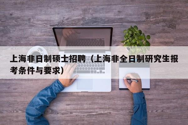 上海非日制硕士招聘（上海非全日制研究生报考条件与要求）-第1张图片-公办高校硕士招聘信息-最新高校硕士招聘信息-公办高校招聘条件