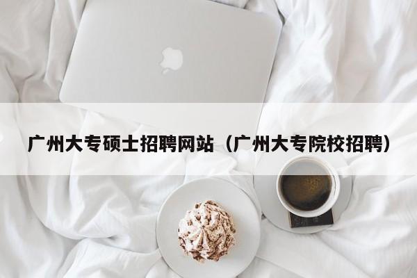 广州大专硕士招聘网站（广州大专院校招聘）-第1张图片-公办高校硕士招聘信息-最新高校硕士招聘信息-公办高校招聘条件