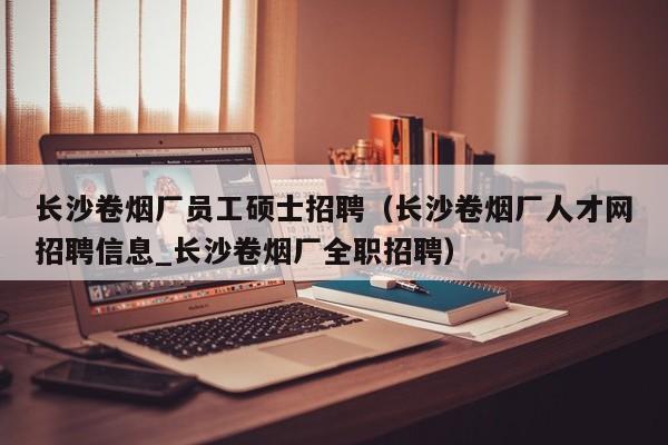 长沙卷烟厂员工硕士招聘（长沙卷烟厂人才网招聘信息_长沙卷烟厂全职招聘）-第1张图片-公办高校硕士招聘信息-最新高校硕士招聘信息-公办高校招聘条件