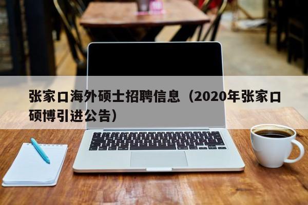 张家口海外硕士招聘信息（2020年张家口硕博引进公告）-第1张图片-公办高校硕士招聘信息-最新高校硕士招聘信息-公办高校招聘条件
