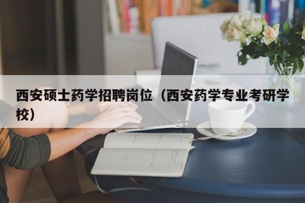 西安硕士药学招聘岗位（西安药学专业考研学校）-第1张图片-公办高校硕士招聘信息-最新高校硕士招聘信息-公办高校招聘条件