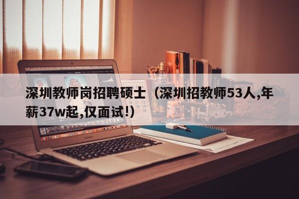 深圳教师岗招聘硕士（深圳招教师53人,年薪37w起,仅面试!）-第1张图片-公办高校硕士招聘信息-最新高校硕士招聘信息-公办高校招聘条件