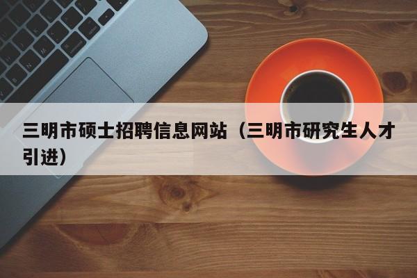 三明市硕士招聘信息网站（三明市研究生人才引进）-第1张图片-公办高校硕士招聘信息-最新高校硕士招聘信息-公办高校招聘条件