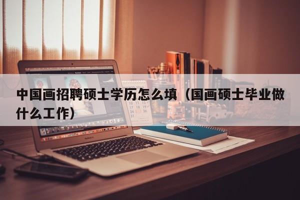 中国画招聘硕士学历怎么填（国画硕士毕业做什么工作）-第1张图片-公办高校硕士招聘信息-最新高校硕士招聘信息-公办高校招聘条件
