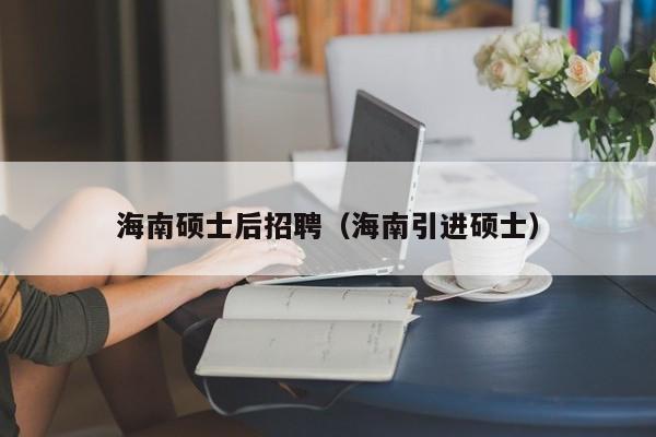 海南硕士后招聘（海南引进硕士）-第1张图片-公办高校硕士招聘信息-最新高校硕士招聘信息-公办高校招聘条件