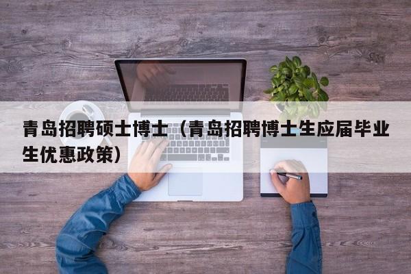 青岛招聘硕士博士（青岛招聘博士生应届毕业生优惠政策）-第1张图片-公办高校硕士招聘信息-最新高校硕士招聘信息-公办高校招聘条件