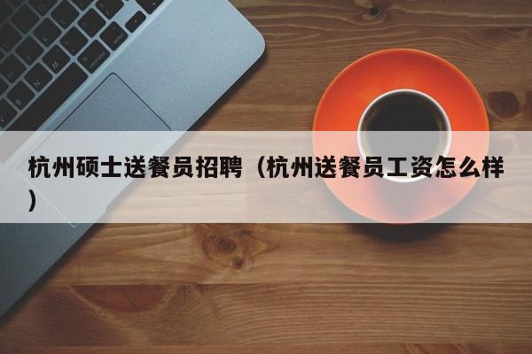 杭州硕士送餐员招聘（杭州送餐员工资怎么样）-第1张图片-公办高校硕士招聘信息-最新高校硕士招聘信息-公办高校招聘条件