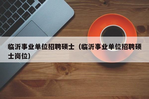 临沂事业单位招聘硕士（临沂事业单位招聘硕士岗位）-第1张图片-公办高校硕士招聘信息-最新高校硕士招聘信息-公办高校招聘条件