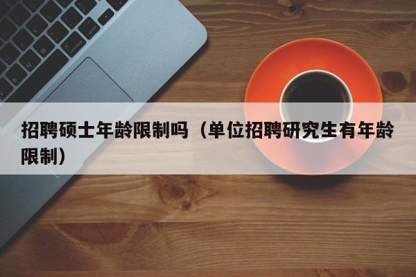 招聘硕士年龄限制吗（单位招聘研究生有年龄限制）-第1张图片-公办高校硕士招聘信息-最新高校硕士招聘信息-公办高校招聘条件