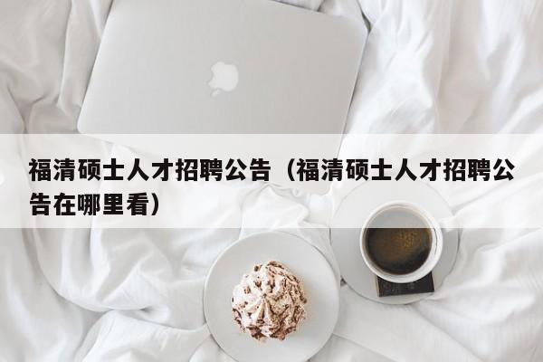 福清硕士人才招聘公告（福清硕士人才招聘公告在哪里看）-第1张图片-公办高校硕士招聘信息-最新高校硕士招聘信息-公办高校招聘条件