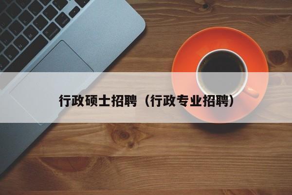 行政硕士招聘（行政专业招聘）-第1张图片-公办高校硕士招聘信息-最新高校硕士招聘信息-公办高校招聘条件