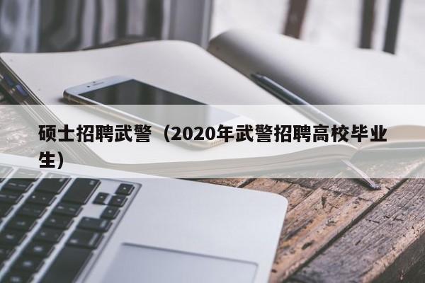 硕士招聘武警（2020年武警招聘高校毕业生）-第1张图片-公办高校硕士招聘信息-最新高校硕士招聘信息-公办高校招聘条件