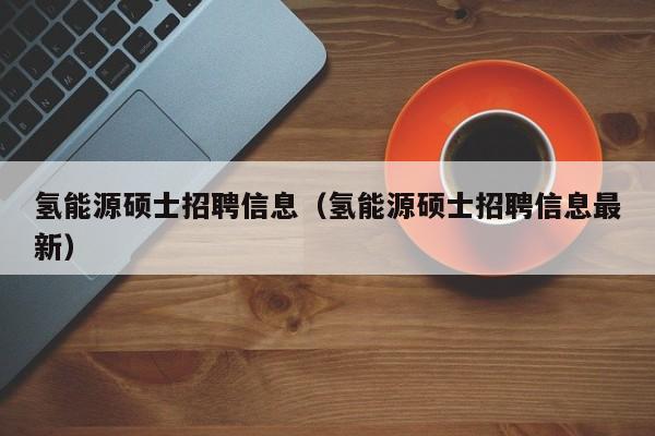 氢能源硕士招聘信息（氢能源硕士招聘信息最新）-第1张图片-公办高校硕士招聘信息-最新高校硕士招聘信息-公办高校招聘条件